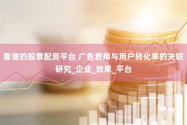 靠谱的股票配资平台 广告费用与用户转化率的关联研究_企业_效果_平台