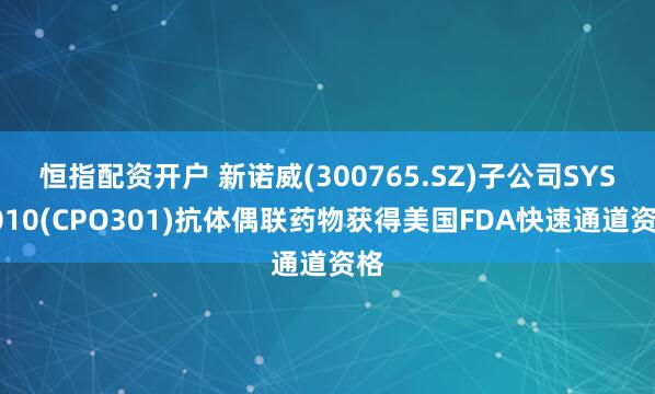 恒指配资开户 新诺威(300765.SZ)子公司SYS6010(CPO301)抗体偶联药物获得美国FDA快速通道资格