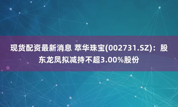 现货配资最新消息 萃华珠宝(002731.SZ)：股东龙凤拟减持不超3.00%股份