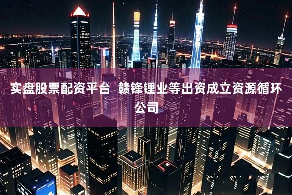 实盘股票配资平台  赣锋锂业等出资成立资源循环公司