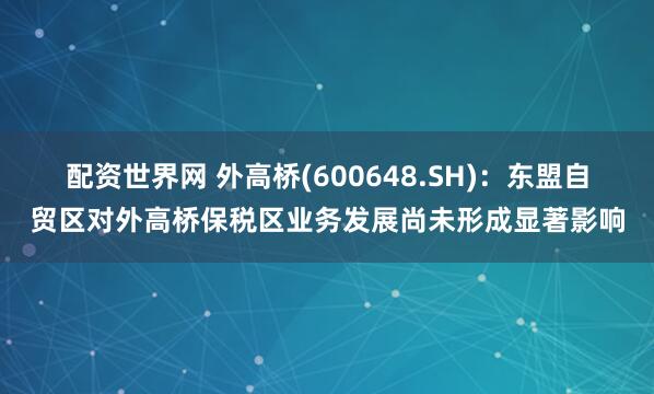 配资世界网 外高桥(600648.SH)：东盟自贸区对外高桥保税区业务发展尚未形成显著影响