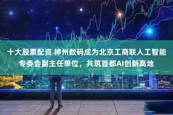 十大股票配资 神州数码成为北京工商联人工智能专委会副主任单位，共筑首都AI创新高地