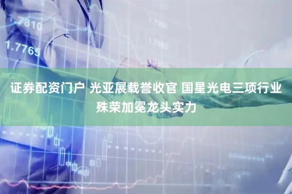 证券配资门户 光亚展载誉收官 国星光电三项行业殊荣加冕龙头实力