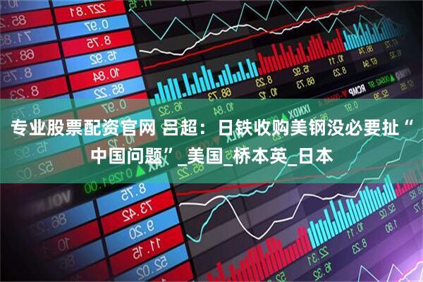 专业股票配资官网 吕超：日铁收购美钢没必要扯“中国问题”_美国_桥本英_日本