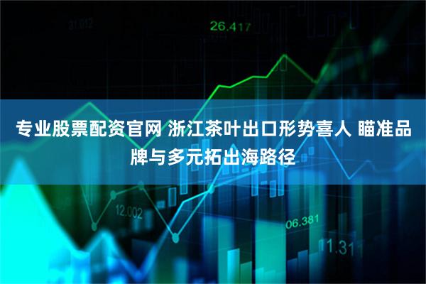 专业股票配资官网 浙江茶叶出口形势喜人 瞄准品牌与多元拓出海路径