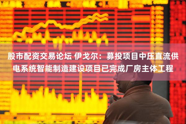 股市配资交易论坛 伊戈尔：募投项目中压直流供电系统智能制造建设项目已完成厂房主体工程