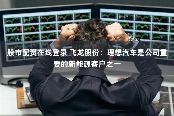 股市配资在线登录 飞龙股份：理想汽车是公司重要的新能源客户之一