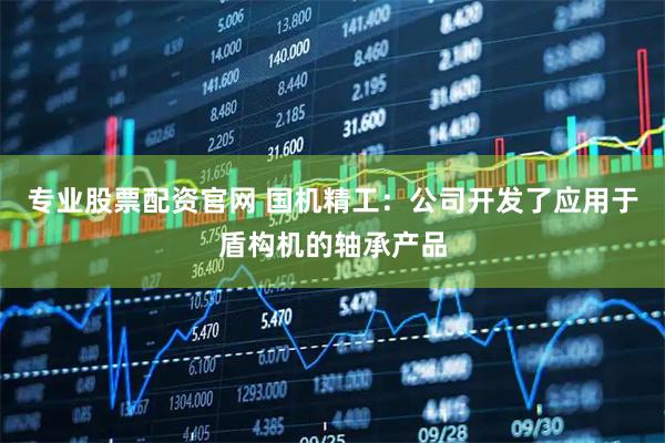 专业股票配资官网 国机精工：公司开发了应用于盾构机的轴承产品