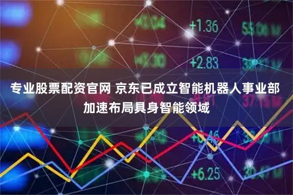 专业股票配资官网 京东已成立智能机器人事业部 加速布局具身智能领域