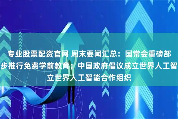 专业股票配资官网 周末要闻汇总：国常会重磅部署！事关逐步推行免费学前教育；中国政府倡议成立世界人工智能合作组织