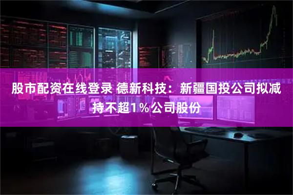 股市配资在线登录 德新科技：新疆国投公司拟减持不超1％公司股份