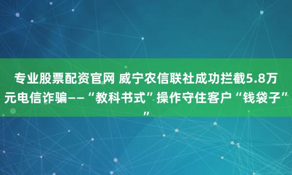 专业股票配资官网 威宁农信联社成功拦截5.8万元电信诈骗——“教科书式”操作守住客户“钱袋子”