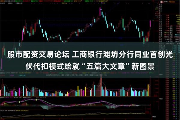 股市配资交易论坛 工商银行潍坊分行同业首创光伏代扣模式绘就“五篇大文章”新图景