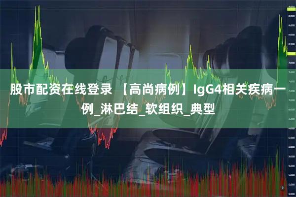 股市配资在线登录 【高尚病例】IgG4相关疾病一例_淋巴结_软组织_典型