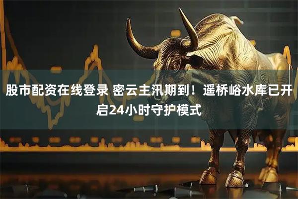 股市配资在线登录 密云主汛期到！遥桥峪水库已开启24小时守护模式