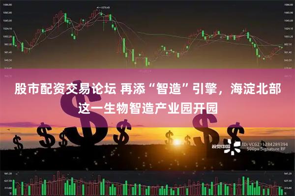 股市配资交易论坛 再添“智造”引擎，海淀北部这一生物智造产业园开园
