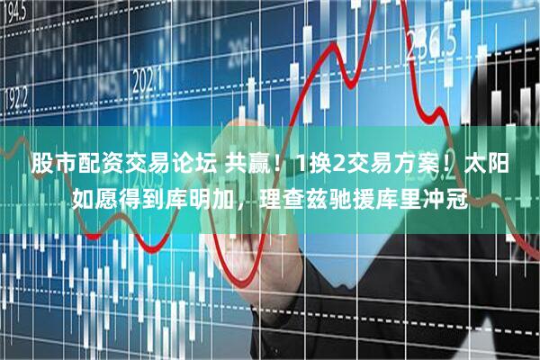 股市配资交易论坛 共赢！1换2交易方案！太阳如愿得到库明加，理查兹驰援库里冲冠