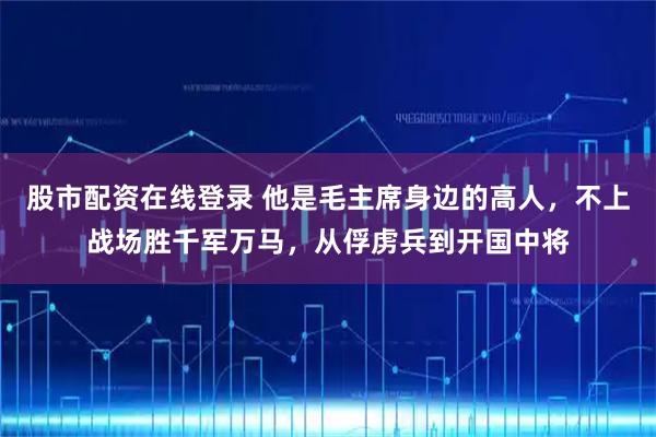 股市配资在线登录 他是毛主席身边的高人，不上战场胜千军万马，从俘虏兵到开国中将