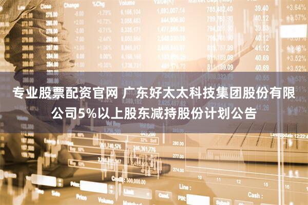 专业股票配资官网 广东好太太科技集团股份有限公司5%以上股东减持股份计划公告