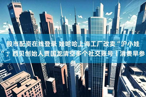 股市配资在线登录 娃哈哈上海工厂改卖“沪小娃”；西贝创始人贾国龙清空多个社交账号丨消费早参