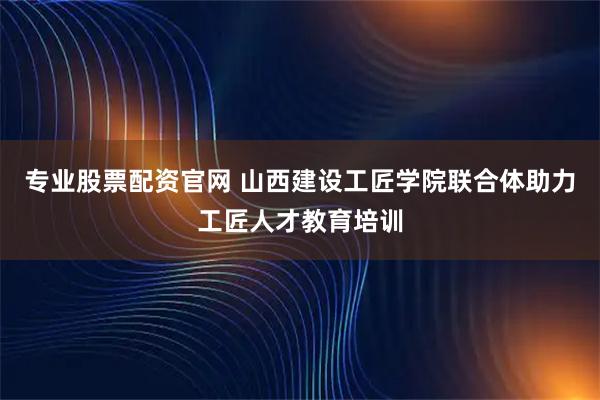 专业股票配资官网 山西建设工匠学院联合体助力工匠人才教育培训