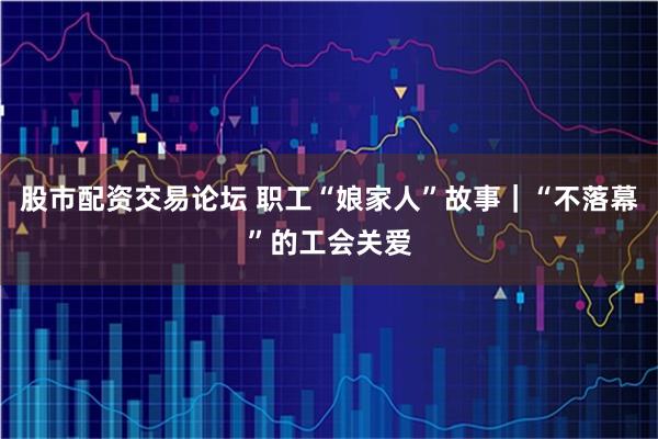 股市配资交易论坛 职工“娘家人”故事|“不落幕”的工会关爱