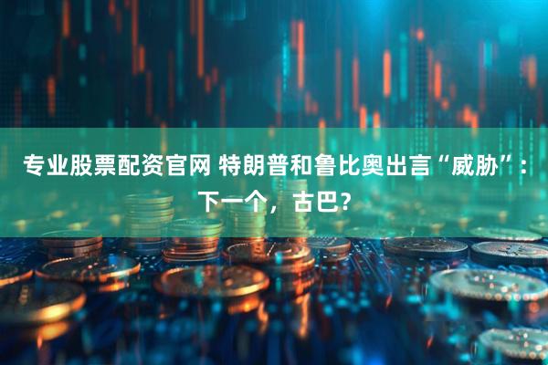 专业股票配资官网 特朗普和鲁比奥出言“威胁”：下一个，古巴？