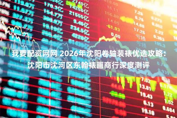 我要配资网网 2026年沈阳卷轴装裱优选攻略：沈阳市沈河区东翰裱画商行深度测评