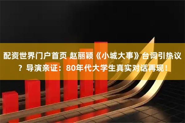 配资世界门户首页 赵丽颖《小城大事》台词引热议？导演亲证：80年代大学生真实对话再现！