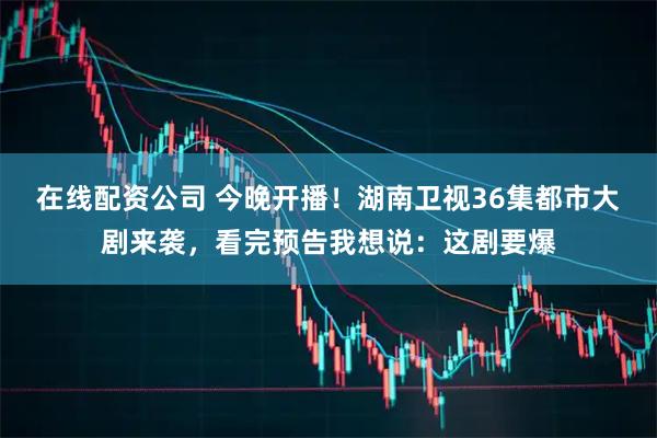 在线配资公司 今晚开播！湖南卫视36集都市大剧来袭，看完预告我想说：这剧要爆