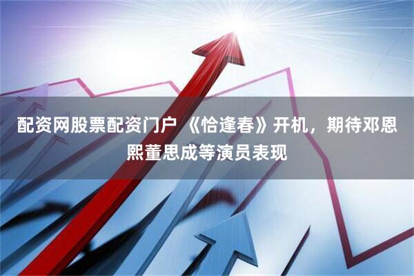 配资网股票配资门户 《恰逢春》开机,期待邓恩熙董思成等演员表现
