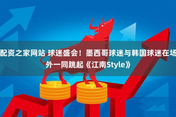 配资之家网站 球迷盛会！墨西哥球迷与韩国球迷在场外一同跳起《江南Style》
