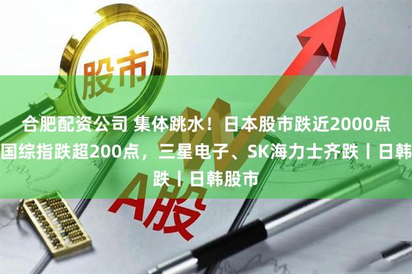 合肥配资公司 集体跳水！日本股市跌近2000点，韩国综指跌超200点，三星电子、SK海力士齐跌丨日韩股市
