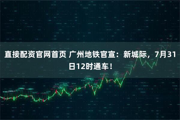 直接配资官网首页 广州地铁官宣：新城际，7月31日12时通车！