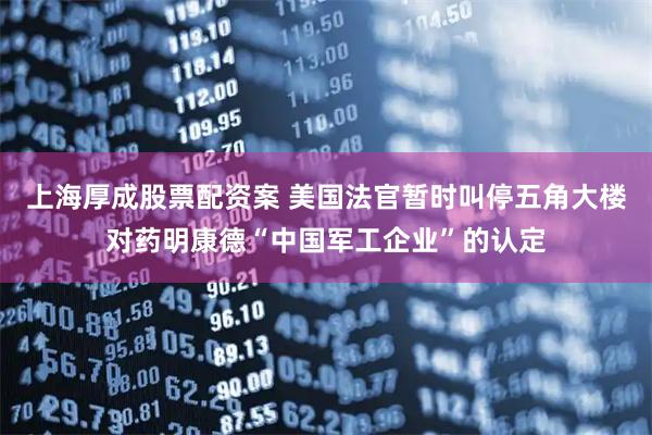 上海厚成股票配资案 美国法官暂时叫停五角大楼对药明康德“中国军工企业”的认定