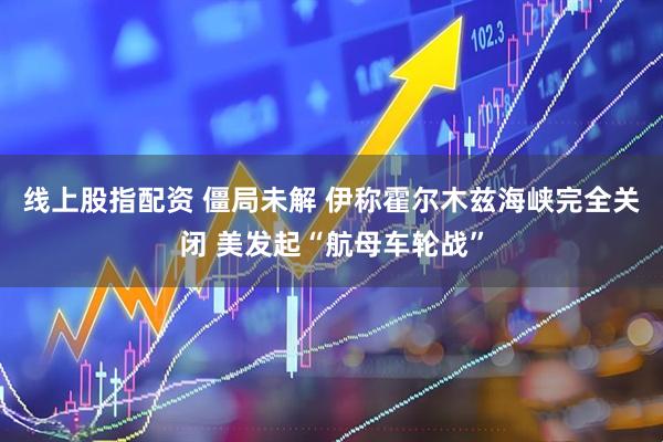 线上股指配资 僵局未解 伊称霍尔木兹海峡完全关闭 美发起“航母车轮战”