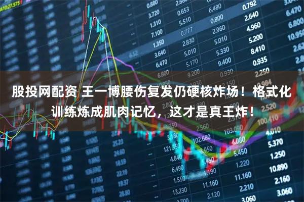 股投网配资 王一博腰伤复发仍硬核炸场！格式化训练炼成肌肉记忆，这才是真王炸！